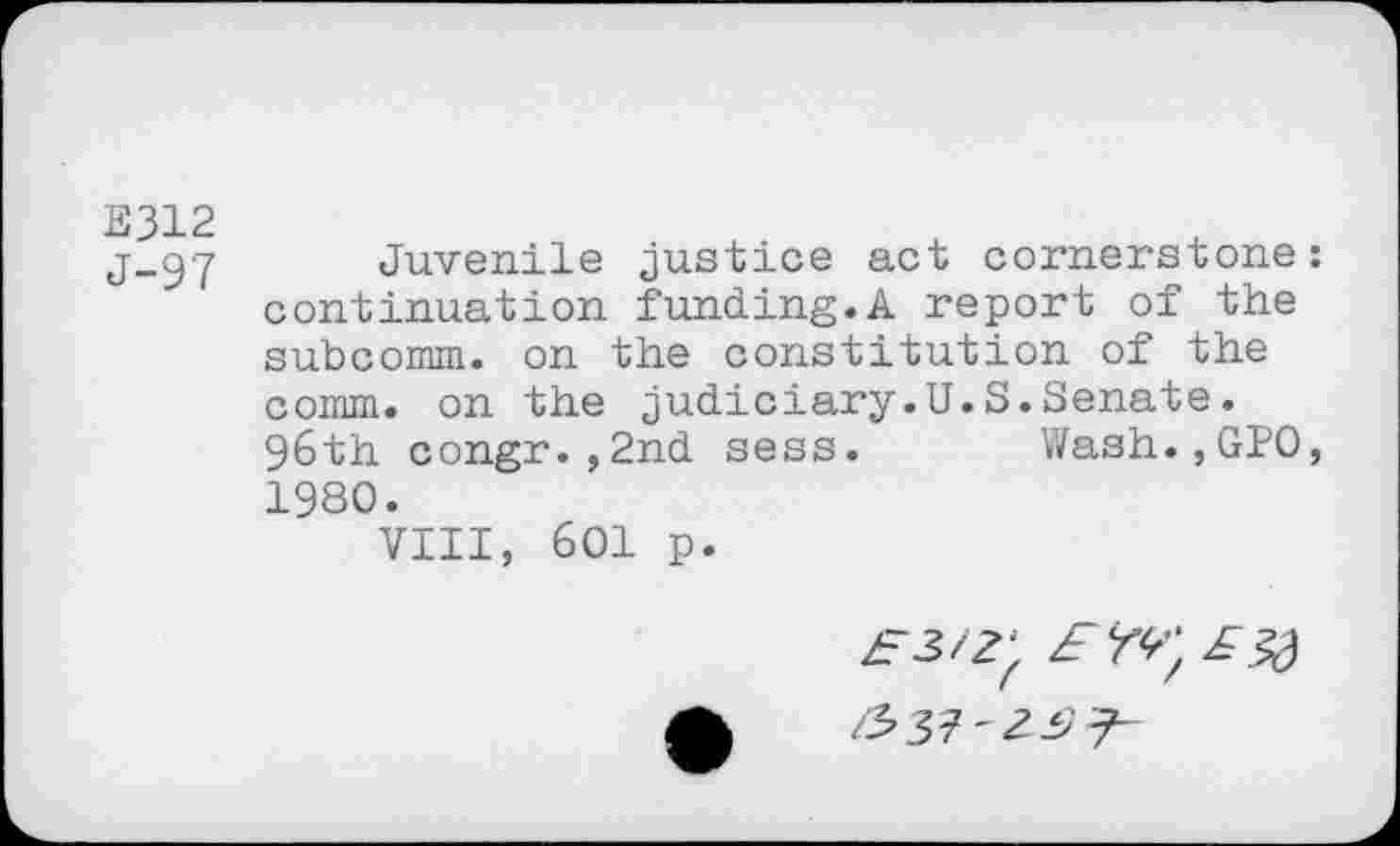 ﻿E312
J-97
Juvenile justice act cornerstone continuation funding.A report of the subcomm, on the constitution of the comm, on the judiciary.U.S.Senate. 96th congr.,2nd sess. Wash.,GPO 1980.
VIII, 601 p.